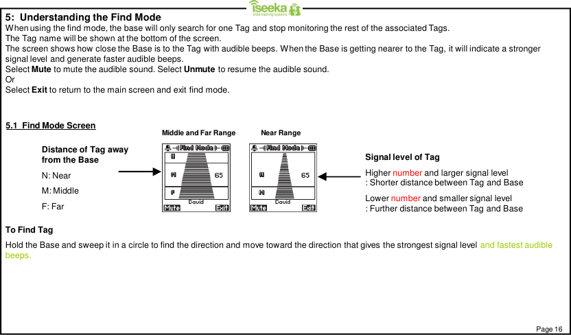 5:  Understanding the Find ModeWhen using the find mode, the base will only search for one Tag and stop monitoring the rest of the associated Tags.The Tag name will be shown at the bottom of the screen.The screen shows how close the Base is to the Tag with audible beeps. When the Base is getting nearer to the Tag, it will indicate a strongersignal level and generate faster audible beeps.Select Mute to mute the audible sound. Select Unmute to resume the audible sound.OrSelect Exit to return to the main screen and exit find mode.Distance of Tag awayfrom the BaseN: NearM: MiddleF: FarPage 16To Find TagHold the Base and sweep it in a circle to find the direction and move toward the direction that gives the strongest signal level and fastest audiblebeeps.Signal level of TagHigher number and larger signal level: Shorter distance between Tag and BaseLower number and smaller signal level: Further distance between Tag and BaseMiddle and Far Range Near Range5.1  Find Mode Screen