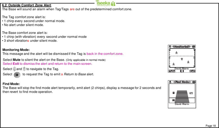 6.2  Outside Comfort Zone AlertThe Base will sound an alarm when Tag/Tags are out of the predetermined comfort zone.The Tag comfort zone alert is:• 1 chirp every second under normal mode.• No alert under silent mode.The Base comfort zone alert is:• 1 chirp (with vibration) every second under normal mode• 3 short vibrationsunder silent mode.Monitoring Mode:This message and the alert will be dismissed if the Tag is back in the comfort zone.Find Mode:The Base will stop the find mode alert temporarily, emit alert (2 chirps), display a message for 2 seconds andthen revert to find mode operation.Page 18Select Mute to silent the alert on the Base. (Only applicable in normal mode)Select Exit to dismiss the alert and return to the main screen.Select  and   to navigate to the Tag.Select            to request the Tag to emit aReturn to Base alert.