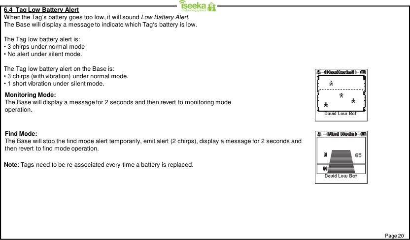 6.4  Tag Low Battery AlertWhen the Tag’s battery goes too low, it will sound Low Battery Alert.The Base will display a message to indicate which Tag‘s battery is low.The Tag low battery alert is:• 3 chirps under normal mode• No alert under silent mode.The Tag low battery alert on the Base is:• 3 chirps (with vibration) under normal mode.• 1 short vibration under silent mode.Monitoring Mode:The Base will display a message for 2 seconds and then revert to monitoring modeoperation.Find Mode:The Base will stop the find mode alert temporarily, emit alert (2 chirps), display a message for 2 seconds andthen revert to find mode operation.Page 20Note: Tags need to be re-associated every time a battery is replaced.