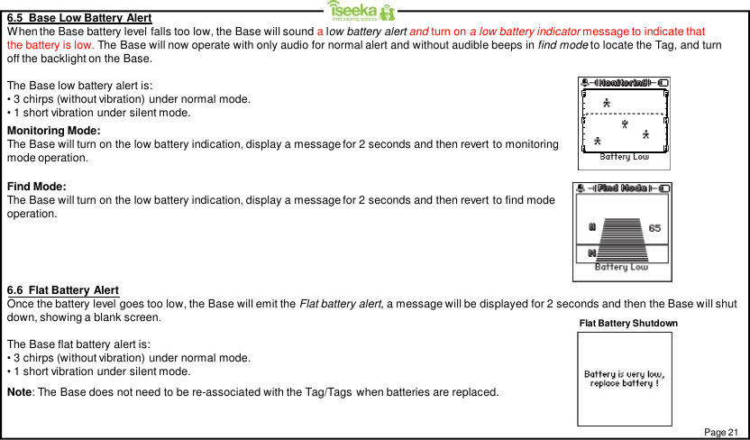 6.5  Base Low Battery AlertWhen the Base battery level falls too low, the Base will sound alow battery alert and turn on a low battery indicator message to indicate thatthe battery is low. The Base will now operate with only audio for normal alert and without audible beeps in find mode to locate the Tag, and turnoff the backlight on the Base.The Base low battery alert is:• 3 chirps (without vibration) under normal mode.• 1 short vibration under silent mode.Monitoring Mode:The Base will turn on the low battery indication, display a message for 2 seconds and then revert to monitoringmode operation.Find Mode:The Base will turn on the low battery indication, display a message for 2 seconds and then revert to find modeoperation.Page 21Flat Battery Shutdown6.6  Flat Battery AlertOnce the battery level goes too low, the Base will emit the Flat battery alert, a message will be displayed for 2 seconds and then the Base will shutdown, showing a blank screen.The Base flat battery alert is:• 3 chirps (without vibration) under normal mode.• 1 short vibration under silent mode.Note: The Base does not need to be re-associated with the Tag/Tags when batteries are replaced.