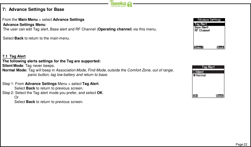 7:  Advance Settings for BaseFrom the Main Menu &gt; select Advance Settings7.1  Tag AlertThe following alerts settings for the Tag are supported:Silent Mode: Tag never beeps.Normal Mode: Tag will beep in Association Mode,Find Mode, outside the Comfort Zone,out of range,panic button, tag low battery and return to base.Step 1: From Advance Settings Menu &gt; select Tag Alert.Select Back to return to previous screen.Step 2: Select the Tag alert mode you prefer, and select OK.OrSelect Back to return to previous screen.Page 22Advance Settings MenuThe user can edit Tag alert, Base alert and RF Channel (Operating channel) via this menu.Select Back to return to the main menu.