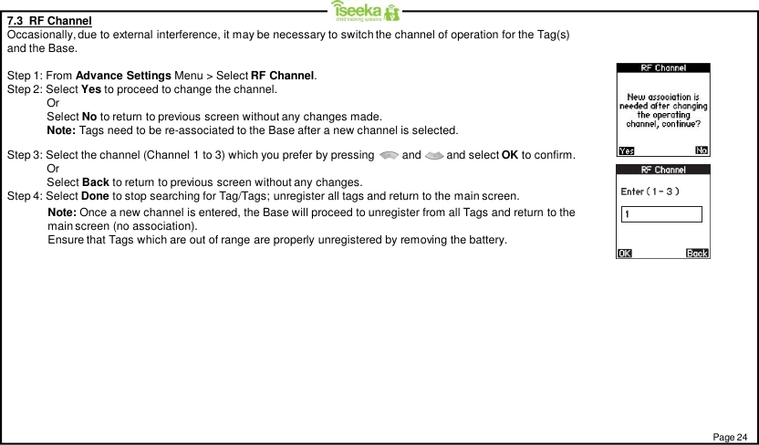 7.3  RF ChannelOccasionally, due to external interference, it may be necessary to switch the channel of operation for the Tag(s)and the Base.Step 1: From Advance Settings Menu &gt; Select RF Channel.Step 2: Select Yes to proceed to change the channel.OrSelect No to return to previous screen without any changes made.Note: Tags need to be re-associated to the Base after a new channel is selected.Step 3: Select the channel (Channel 1 to 3) which you prefer by pressing and        and select OK to confirm.OrSelect Back to return to previous screen without any changes.Step 4: Select Done to stop searching for Tag/Tags; unregister all tags and return to the main screen.Note: Once a new channel is entered, the Base will proceed to unregister from all Tags and return to themain screen (no association).Ensure that Tags which are out of range are properly unregistered by removing the battery.Page 24