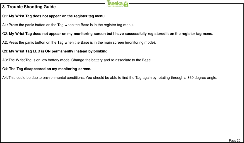 8  Trouble Shooting GuideQ1: My Wrist Tag does not appear on the register tag menu.A1: Press the panic button on the Tag when the Base is in the register tag menu.Q2: My Wrist Tag does not appear on my monitoring screen but I have successfully registered it on the register tag menu.A2: Press the panic button on the Tag when the Base is in the main screen (monitoring mode).Q3: My Wrist Tag LED is ON permanently instead by blinking.A3: The Wrist Tag is on low battery mode. Change the battery and re-associate to the Base.Q4: The Tag disappeared on my monitoring screen.A4: This could be due to environmental conditions. You should be able to find the Tag again by rotating through a 360 degree angle.Page 25