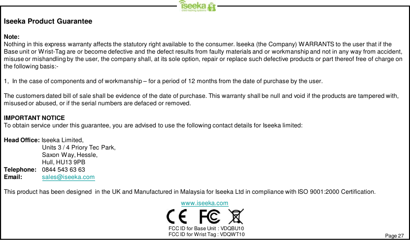 Iseeka Product GuaranteeNote:Nothing in this express warranty affects the statutory right available to the consumer. Iseeka (the Company) WARRANTS to the user that if theBase unit or Wrist-Tag are or become defective and the defect results from faulty materials and or workmanship and not in any way from accident,misuse or mishandling by the user, the company shall, at its sole option, repair or replace such defective products or part thereof free of charge onthe following basis:-1,  In the case of components and of workmanship – for a period of 12 months from the date of purchase by the user.The customers dated bill of sale shall be evidence of the date of purchase. This warranty shall be null and void if the products are tampered with,misused or abused, or if the serial numbers are defaced or removed.IMPORTANT NOTICETo obtain service under this guarantee, you are advised to use the following contact details for Iseeka limited:Head Office: Iseeka Limited,Units 3 / 4 Priory Tec Park,Saxon Way, Hessle,Hull, HU13 9PBTelephone: 0844 543 63 63Email: sales@iseeka.comThis product has been designed  in the UK and Manufactured in Malaysia for Iseeka Ltd in compliance with ISO 9001:2000 Certification.www.iseeka.comPage 27FCC ID for Base Unit : VDQBU10FCC ID for Wrist Tag : VDQWT10