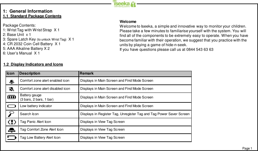 1:  General Information1.1  Standard Package ContentsPackage Contents:1: Wrist Tag with Wrist Strap  X 12: Base Unit  x 13: Spare Latch Key (to unlock Wrist Tag) X 14: CR 2032 Coin Cell Battery  X 15: AAA Alkaline Battery X 26: User’s Manual  X 1Icon Description Remark Displays in Main Screen and Find Mode Screen Displays in Main Screen and Find Mode Screen Comfort zone alert enabled icon Comfort zone alert disabled icon Displays in Main Screen and Find Mode Screen Displays in Main Screen and Find Mode Screen Low battery indicator Battery gauge (3 bars, 2 bars, 1 bar) Displays in View Tag Screen Tag Low Battery Alert Icon Tag Comfort Zone Alert Icon Tag Panic Alert Icon Search Icon  Displays in Register Tag, Unregister Tag and Tag Power Saver Screen Displays in View Tag Screen Displays in View Tag Screen1.2  Display Indicators and IconsPage 1WelcomeWelcome to Iseeka, a simple and innovative way to monitor your children.Please take a few minutes to familiarise yourself with the system. You willfind all of the components to be extremely easy to operate. When you havebecome familiar with their operation, we suggest that you practice with theunits by playing a game of hide-n-seek.If you have questions please call us at 0844 543 63 63