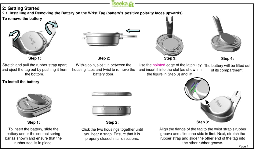 Step 1:To insert the battery, slide thebattery under the contact springbar as shown and ensure that therubber seal is in place.Step 2:Click the two housings together untilyou hear a snap. Ensure that it isproperly closed in all directions.Step 1:Stretch and pull the rubber strap apartand eject the tag out by pushing it fromthe bottom.Step 2:With a coin, slot it in between thehousing flaps and twist to remove thebattery door.Step 3:Use the pointed edge of the latch keyand insert it into the slot (as shown inthe figure in Step 3) and lift.Step 4:The battery will be lifted outof its compartment.To remove the batteryTo install the battery2: Getting Started2.1  Installing and Removing the Battery on the Wrist Tag (battery’s positive polarity faces upwards)Step 3:Align the flange of the tag to the wrist strap’s rubbergroove and slide one side in first. Next, stretch therubber strap and slide the other end of the tag intothe other rubber groove. Page 4