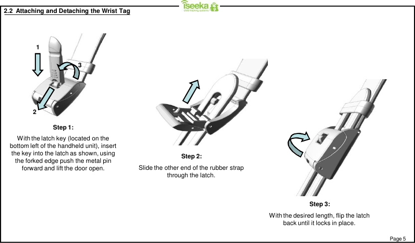 2.2  Attaching and Detaching the Wrist TagStep 1:With the latch key (located on thebottom left of the handheld unit), insertthe key into the latch as shown, usingthe forked edge push the metal pinforward and lift the door open.Step 3:With the desired length, flip the latchback until it locks in place.Step 2:Slide the other end of the rubber strapthrough the latch.Page 5123