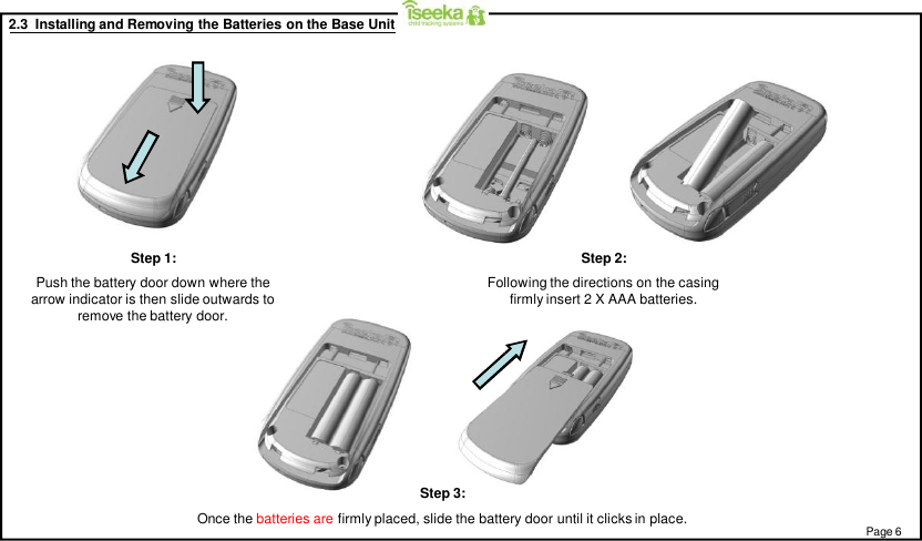 2.3  Installing and Removing the Batteries on the Base UnitStep 1:Push the battery door down where thearrow indicator is then slide outwards toremove the battery door.Step 2:Following the directions on the casingfirmly insert 2 X AAA batteries.Step 3:Once the batteries are firmly placed, slide the battery door until it clicks in place. Page 6