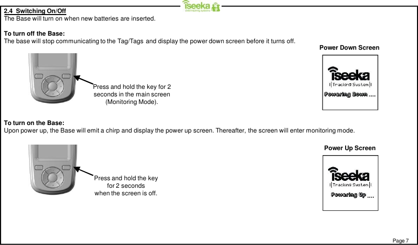 2.4  Switching On/OffThe Base will turn on when new batteries are inserted.To turn off the Base:The base will stop communicating to the Tag/Tags and display the power down screen before it turns off.Power Up ScreenTo turn on the Base:Upon power up, the Base will emit a chirp and display the power up screen. Thereafter, the screen will enter monitoring mode.Power Down ScreenPress and hold the key for 2seconds in the main screen(Monitoring Mode).Press and hold the keyfor 2 secondswhen the screen is off.Page 7