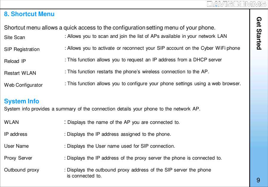 Site ScanSIP RegistrationReload IPRestart WLANWeb ConfiguratorSystem info provides a summary of the connection details your phone to the network AP.WLAN :Displays the name of the AP you are connected to.IP address : Displays the IP address assigned to the phone.User Name : Displays the User name used for SIP connection.Proxy Server : Displays the IP address of the proxy server the phone is connected to.Outbound proxy : Displays the outbound proxy address of the SIP server the phoneis connected to.8. Shortcut MenuShortcut menu allows a quick access to the configuration setting menu of your phone.System Info9BACK: Allows you to scan and join the list of APs available in your network LAN: Allows you to activate or reconnect your SIP account on the Cyber WiFi phone: This function allows you to request an IP address from a DHCP server: This function restarts the phone’s wireless connection to the AP.: This function allows you to configure your phone settings using a web browser.Get Started