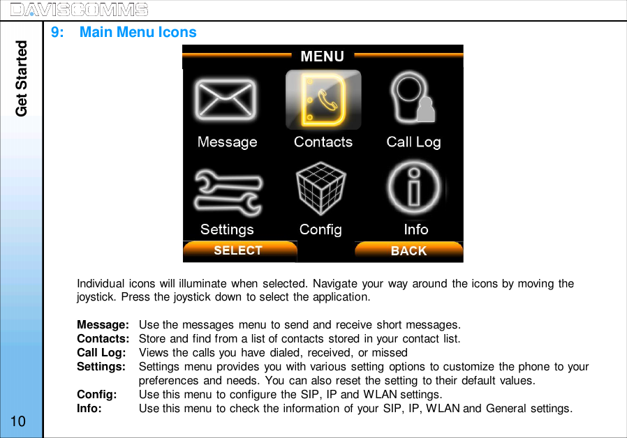 Get StartedIndividual icons will illuminate when selected. Navigate your way around the icons by moving thejoystick. Press the joystick down to select the application.Message: Use the messages menu to send and receive short messages.Contacts: Store and find from a list of contacts stored in your contact list.Call Log: Views the calls you have dialed, received, or missedSettings: Settings menu provides you with various setting options to customize the phone to yourpreferences and needs. You can also reset the setting to their default values.Config: Use this menu to configure the SIP, IP and WLAN settings.Info: Use this menu to check the information of your SIP, IP, WLAN and General settings.109:    Main Menu Icons