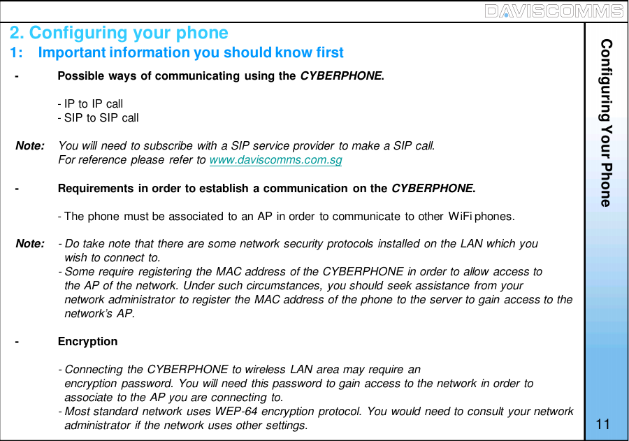 2. Configuring your phone1:    Important information you should know first-Possible ways of communicating using the CYBERPHONE.- IP to IP call- SIP to SIP callNote: You will need to subscribe with a SIP service provider to make a SIP call.For reference please refer to www.daviscomms.com.sg-Requirements in order to establish a communication on the CYBERPHONE.- The phone must be associated to an AP in order to communicate to other WiFi phones.Note: - Do take note that there are some network security protocols installed on the LAN which youwish to connect to.- Some require registering the MAC address of the CYBERPHONE in order to allow access tothe AP of the network. Under such circumstances, you should seek assistance from yournetwork administrator to register the MAC address of the phone to the server to gain access to thenetwork’s AP.-Encryption- Connecting the CYBERPHONE to wireless LAN area may require anencryption password. You will need this password to gain access to the network in order toassociate to the AP you are connecting to.- Most standard network uses WEP-64 encryption protocol. You would need to consult your networkadministrator if the network uses other settings. 11Configuring Your Phone