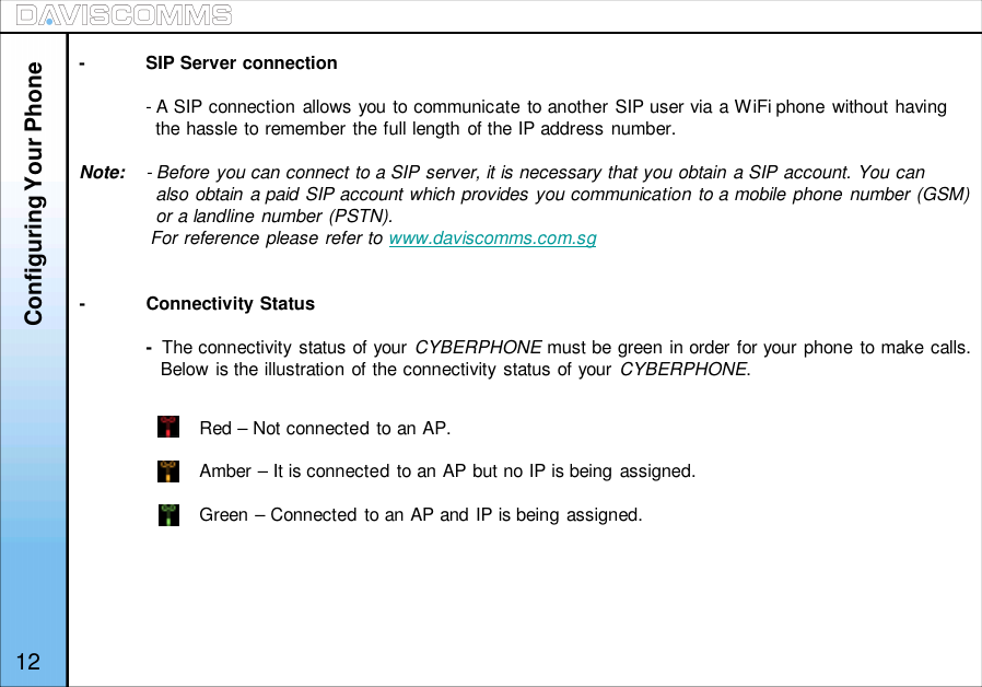 12-SIP Server connection- A SIP connection allows you to communicate to another SIP user via a WiFi phone without havingthe hassle to remember the full length of the IP address number.Note: - Before you can connect to a SIP server, it is necessary that you obtain a SIP account. You canalso obtain a paid SIP account which provides you communication to a mobile phone number (GSM)or a landline number (PSTN).For reference please refer to www.daviscomms.com.sg-Connectivity Status-The connectivity status of your CYBERPHONE must be green in order for your phone to make calls.Below is the illustration of the connectivity status of your CYBERPHONE.Configuring Your PhoneRed – Not connected to an AP.Amber – It is connected to an AP but no IP is being assigned.Green – Connected to an AP and IP is being assigned.