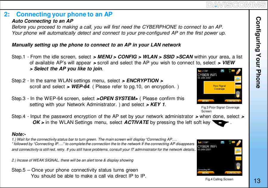2:    Connecting your phone to an AP13Auto Connecting to an APBefore you proceed to making a call, you will first need the CYBERPHONE to connect to an AP.Your phone will automatically detect and connect to your pre-configured AP on the first power up.Manually setting up the phone to connect to an AP in your LAN networkStep.1 - From the idle screen, select &gt; MENU &gt; CONFIG &gt; WLAN &gt; SSID &gt;SCAN within your area, a listof available AP’s will appear &gt;scroll and select the AP you wish to connect to, select &gt; VIEW&gt; Select the AP you like to join.Step.2 - In the same WLAN settings menu, select &gt; ENCRYPTION &gt;scroll and select &gt; WEP-64. ( Please refer to pg.10, on encryption. )Step.3 - In the WEP-64 screen, select &gt;OPEN SYSTEM&gt; ( Please confirm thissetting with your Network Administrator. ) and select &gt; KEY 1.Step.4 - Input the password encryption of the AP set by your network administrator &gt;when done, select &gt;OK &gt; in the WLAN Settings menu, select ACTIVATE by pressing the left soft key              .Note:-1.) Wait for the connectivity status bar to turn green. The main screen will display “Connecting AP….” followed by “Connecting IP….” to complete the connection the to the network If the connecting AP disappearsand connectivity is still red, retry. If you still have problems, consult your IT administrator for the network details.2.) Incase of WEAK SIGNAL, there will be an alert tone &amp; display showingStep.5 – Once your phone connectivity status turns greenYou should be able to make a call via direct IP to IP.Configuring Your PhoneFig.4 Calling ScreenFig.3 Poor Signal CoverageScreen