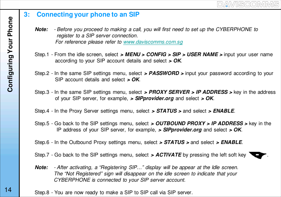 3:    Connecting your phone to an SIPOPTIONS HANDFREE14Note: - Before you proceed to making a call, you will first need to set up the CYBERPHONE toregister to a SIP server connection.For reference please refer to www.daviscomms.com.sgStep.1 - From the idle screen, select &gt; MENU &gt; CONFIG &gt; SIP &gt; USER NAME &gt; input your user nameaccording to your SIP account details and select &gt; OK.Step.2 - In the same SIP settings menu, select &gt; PASSWORD &gt; input your password according to yourSIP account details and select &gt; OK.Step.3 - In the same SIP settings menu, select &gt; PROXY SERVER &gt; IP ADDRESS &gt; key in the addressof your SIP server, for example, &gt; SIPprovider.org and select &gt; OK.Step.4 - In the Proxy Server settings menu, select &gt; STATUS &gt; and select &gt; ENABLE.Step.5 - Go back to the SIP settings menu, select &gt; OUTBOUND PROXY &gt; IP ADDRESS &gt; key in theIP address of your SIP server, for example, &gt; SIPprovider.org and select &gt; OK.Step.6 - In the Outbound Proxy settings menu, select &gt; STATUS &gt; and select &gt; ENABLE.Step.7 - Go back to the SIP settings menu, select &gt; ACTIVATE by pressing the left soft key              .Note: - After activating, a “Registering SIP…” display will be appear at the Idle screen.The “Not Registered” sign will disappear on the idle screen to indicate that yourCYBERPHONE is connected to your SIP server account.Step.8 - You are now ready to make a SIP to SIP call via SIP server.Configuring Your Phone