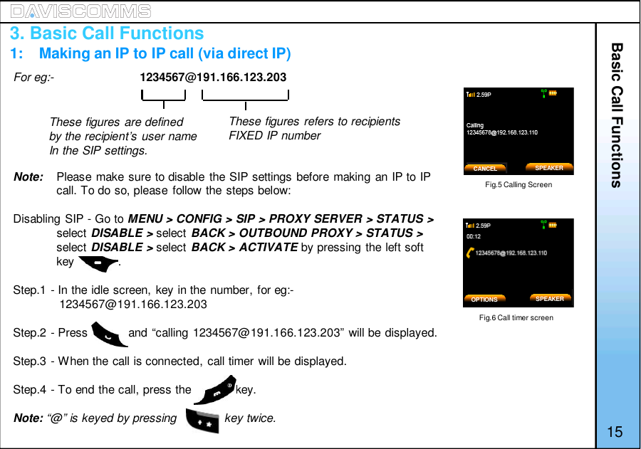 Basic Call FunctionsFor eg:- 1234567@191.166.123.203Note: Please make sure to disable the SIP settings before making an IP to IPcall. To do so, please follow the steps below:Disabling SIP - Go to MENU &gt; CONFIG &gt; SIP &gt; PROXY SERVER &gt; STATUS &gt;select DISABLE &gt; select BACK &gt; OUTBOUND PROXY &gt; STATUS &gt;select DISABLE &gt; select BACK &gt; ACTIVATE by pressing the left softkey             .Step.1 - In the idle screen, key in the number, for eg:-1234567@191.166.123.203Step.2 - Press            and “calling 1234567@191.166.123.203” will be displayed.Step.3 - When the call is connected, call timer will be displayed.Step.4 - To end the call, press the             key.Note: “@” is keyed by pressing              key twice.Fig.5 Calling ScreenFig.6 Call timer screenThese figures are definedby the recipient’s user nameIn the SIP settings.These figures refers to recipientsFIXED IP numberOPTIONS153. Basic Call Functions1:    Making an IP to IP call (via direct IP)SPEAKERSPEAKER