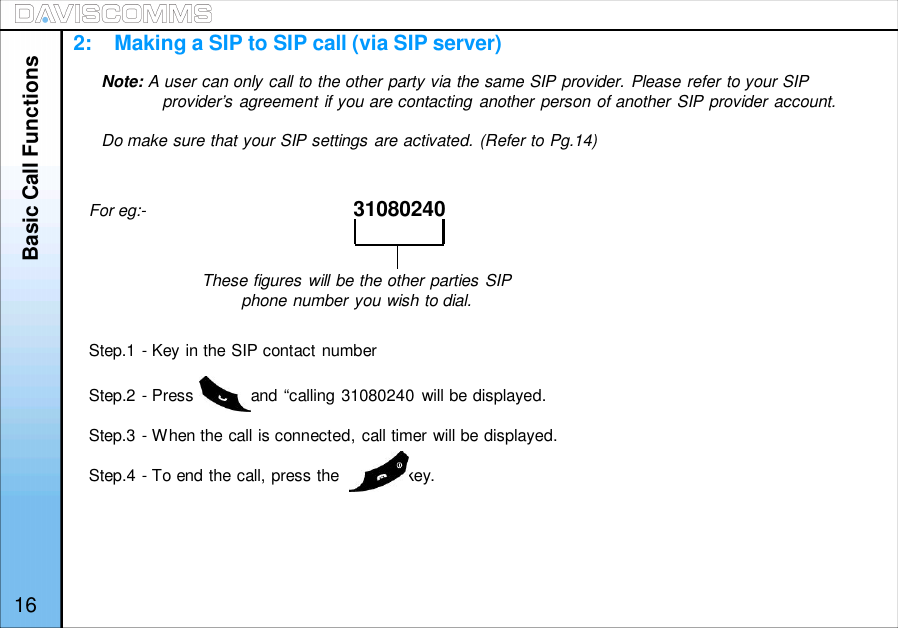 Basic Call FunctionsOPTIONS HANDFREEFor eg:- 31080240Step.1 - Key in the SIP contact numberStep.2 - Press            and “calling 31080240 will be displayed.Step.3 - When the call is connected, call timer will be displayed.Step.4 - To end the call, press the              key.These figures will be the other parties SIPphone number you wish to dial.16Note: A user can only call to the other party via the same SIP provider. Please refer to your SIPprovider’s agreement if you are contacting another person of another SIP provider account.Do make sure that your SIP settings are activated. (Refer to Pg.14)2:    Making a SIP to SIP call (via SIP server)