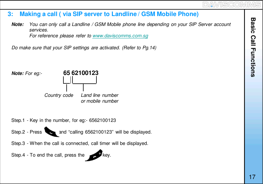 3:    Making a call ( via SIP server to Landline / GSM Mobile Phone)Basic Call FunctionsNote: For eg:- 65 62100123Step.1 - Key in the number, for eg:- 6562100123Step.2 - Press            and “calling 6562100123” will be displayed.Step.3 - When the call is connected, call timer will be displayed.Step.4 - To end the call, press the             key.Country code Land line numberor mobile numberNote: You can only call a Landline / GSM Mobile phone line depending on your SIP Server accountservices.For reference please refer to www.daviscomms.com.sgDo make sure that your SIP settings are activated. (Refer to Pg.14)17