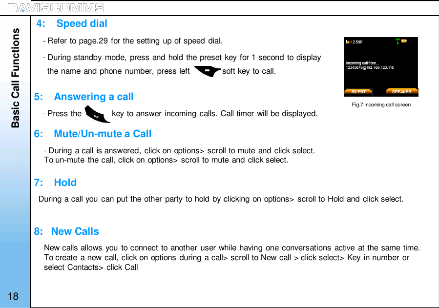 4:    Speed dial5:    Answering a call6:    Mute/Un-mute a Call7:    Hold8:   New Calls- Refer to page.29 for the setting up of speed dial.- During standby mode, press and hold the preset key for 1 second to displaythe name and phone number, press left              soft key to call.- Press the             key to answer incoming calls. Call timer will be displayed.Basic Call FunctionsSILENTFig.7 Incoming call screen18- During a call is answered, click on options&gt; scroll to mute and click select.To un-mute the call, click on options&gt; scroll to mute and click select.During a call you can put the other party to hold by clicking on options&gt; scroll to Hold and click select.New calls allows you to connect to another user while having one conversations active at the same time.To create a new call, click on options during a call&gt; scroll to New call &gt; click select&gt; Key in number orselect Contacts&gt; click CallSPEAKER