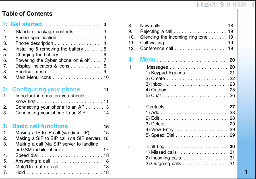 Table of Contents1:  Get started . . . . . . . . . . . . . . . . . . . . . . 31.      Standard package contents . . . . . . . . . . .32.      Phone specification . . . . . . . . . . . . . . . . . 33.      Phone description . . . . . . . . . . . . . . . . . . 44.      Installing &amp; removing the battery . . . . . . . 55.      Charging the battery . . . . . . . . . . . . . . . . 66.      Powering the Cyber phone on &amp; off . . . . 77.      Display indicators &amp; icons . . . . . . . . . . . . 88.      Shortcut menu . . . . . . . . . . . . . . . . . . . . . 99.      Main Menu icons . . . . . . . . . . . . . . . . . . . 102:   Configuring your phone . . . . . . . . 111.      Important information you shouldknow first . . . . . . . . . . . . . . . . . . . . . . . . . 112.      Connecting your phone to an AP . . . . . . .133.      Connecting your phone to an SIP . . . . . . 143:   Basic call functions . . . . . . . . . . . . 151.      Making a IP to IP call (via direct IP) . . . . .152.      Making a SIP to SIP call (via SIP server). 163.      Making a call (via SIP server to landlineor GSM mobile phone) . . . . . . . . . . . . . .  174.      Speed dial . . . . . . . . . . . . . . . . . . . . . . . . 185.      Answering a call . . . . . . . . . . . . . . . . . . . 186.      Mute/Un-mute a call . . . . . . . . . . . . . . . . .187.      Hold . . . . . . . . . . . . . . . . . . . . . . . . . . . . . 184:    Menu . . . . . . . . . . . . . . . . . . . . . . . . . . . 20i            Messages . . . . . . . . . . . . . . . . . . . . . . 201) Keypad legends. . . . . . . . . . . . . . . . .212) Create . . . . . . . . . . . . . . . . . . . . . . . .223) Inbox . . . . . . . . . . . . . . . . . . . . . . . . .234) Outbox . . . . . . . . . . . . . . . . . . . . . . . 255) Chat . . . . . . . . . . . . . . . . . . . . . . . . . 26ii            Contacts . . . . . . . . . . . . . . . . . . . . . . . 271) Add . . . . . . . . . . . . . . . . . . . . . . . . . . 282) Edit . . . . . . . . . . . . . . . . . . . . . . . . . . 283) Delete . . . . . . . . . . . . . . . . . . . . . . . . 294) View Entry . . . . . . . . . . . . . . . . . . . .  295) Speed Dial . . . . . . . . . . . . . . . . . . . . 29iii            Call Log . . . . . . . . . . . . . . . . . . . . . . . 301) Missed calls . . . . . . . . . . . . . . . . . . . 312) Incoming calls. . . . . . . . . . . . . . . . . . 313) Outgoing calls . . . . . . . . . . . . . . . . . .318.      New calls . . . . . . . . . . . . . . . . . . . . . . . . . 189.      Rejecting a call . . . . . . . . . . . . . . . . . . . . 1910.    Silencing the incoming ring tone . . . . . . . 1911.    Call waiting . . . . . . . . . . . . . . . . . . . . . . . 1912.    Conference call . . . . . . . . . . . . . . . . . . . . 191