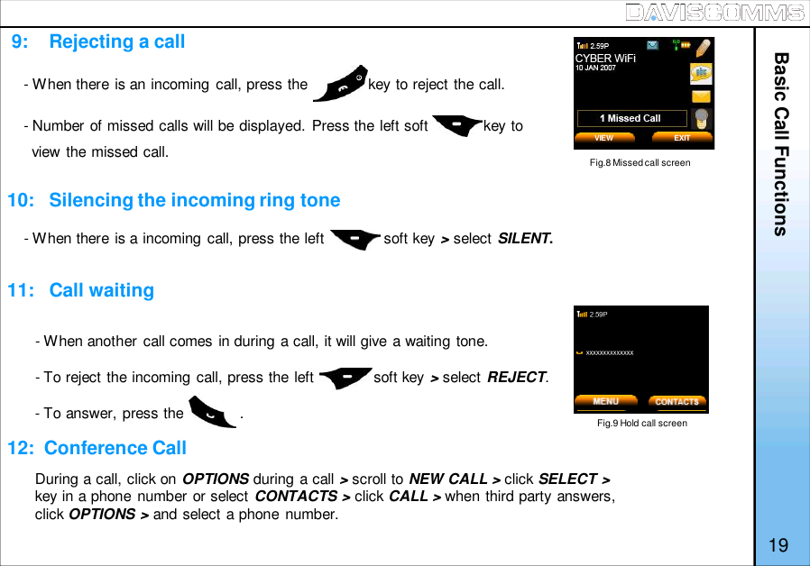 - When there is an incoming call, press the              key to reject the call.- Number of missed calls will be displayed. Press the left soft             key toview the missed call.9:    Rejecting a call10:   Silencing the incoming ring tone11:   Call waiting12:  Conference CallFig.8 Missed call screen- When there is a incoming call, press the left              soft key &gt;select SILENT.Fig.9 Hold call screen- When another call comes in during a call, it will give a waiting tone.- To reject the incoming call, press the left              soft key &gt;select REJECT.- To answer, press the             .Basic Call FunctionsVIEW EXIT19During a call, click on OPTIONS during a call &gt;scroll to NEW CALL &gt; click SELECT &gt;key in a phone number or select CONTACTS &gt; click CALL &gt; when third party answers,click OPTIONS &gt; and select a phone number.