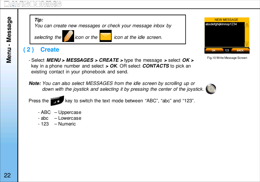 ( 2 )    Create- Select MENU &gt; MESSAGES &gt; CREATE &gt; type the message &gt;select OK &gt;key in a phone number and select &gt; OK. OR select CONTACTS to pick anexisting contact in your phonebook and send.Note: You can also select MESSAGES from the idle screen by scrolling up ordown with the joystick and selecting it by pressing the center of the joystick.Press the            key to switch the text mode between “ABC”, “abc” and “123”.- ABC – Uppercase- abc – Lowercase- 123  – NumericMenu - MessageFig.10 Write Message ScreenOK BACKTip:You can create new messages or check your message inbox byselecting the          icon or the            icon at the idle screen.22