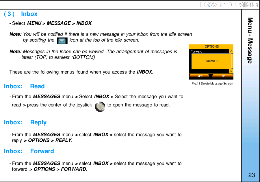 ( 3 )    InboxInbox:     ReadInbox:     ReplyInbox:     Forward- Select MENU &gt; MESSAGE &gt; INBOX.Note: You will be notified if there is a new message in your inbox from the idle screenby spotting the           icon at the top of the idle screen.Note: Messages in the Inbox can be viewed. The arrangement of messages islatest (TOP) to earliest (BOTTOM)These are the following menus found when you access the INBOX.- From the MESSAGES menu &gt;Select INBOX &gt;Select the message you want toread &gt;press the center of the joystick           to open the message to read.- From the MESSAGES menu &gt;select INBOX&gt;select the message you want toreply &gt; OPTIONS &gt; REPLY.- From the MESSAGES menu &gt;select INBOX&gt;select the message you want toforward &gt; OPTIONS &gt; FORWARD.Menu - MessageYES NO23Fig.11 Delete Message Screen
