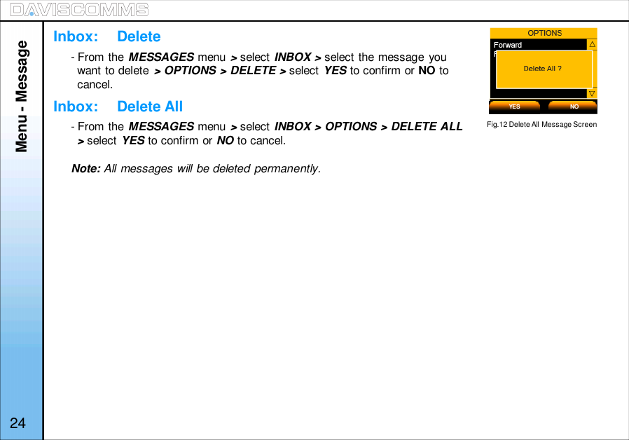Menu - MessageInbox:     DeleteInbox:     Delete All- From the MESSAGES menu &gt;select INBOX&gt;select the message youwant to delete &gt; OPTIONS &gt; DELETE &gt; select YES to confirm or NO tocancel.- From the MESSAGES menu &gt;select INBOX &gt; OPTIONS &gt; DELETE ALL&gt;select YES to confirm or NO to cancel.Note: All messages will be deleted permanently.YES NOFig.12 Delete All Message Screen24
