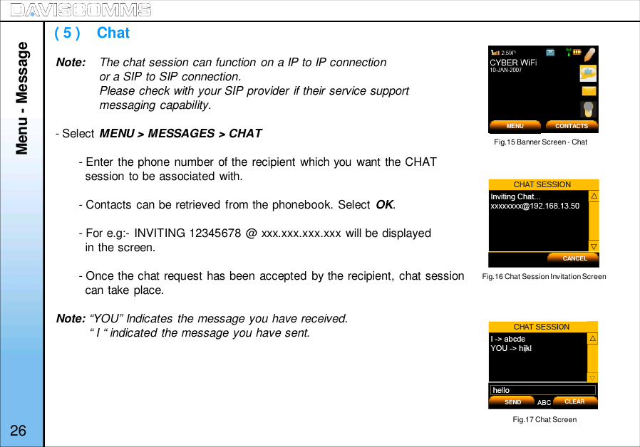( 5 )    ChatNote: The chat session can function on a IP to IP connectionor a SIP to SIP connection.Please check with your SIP provider if their service supportmessaging capability.- Select MENU &gt; MESSAGES &gt; CHAT- Enter the phone number of the recipient which you want the CHATsession to be associated with.- Contacts can be retrieved from the phonebook. Select OK.- For e.g:- INVITING 12345678 @ xxx.xxx.xxx.xxx will be displayedin the screen.- Once the chat request has been accepted by the recipient, chat sessioncan take place.Note: “YOU” Indicates the message you have received.“ I “ indicated the message you have sent.Menu - MessageFig.15 Banner Screen - ChatMENU CONTACTS26CANCELFig.16 Chat Session Invitation ScreenFig.17 Chat ScreenSEND CLEAR
