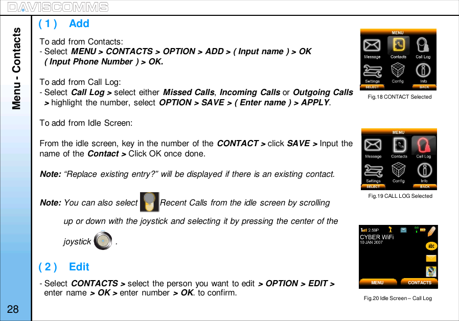 ( 1 )    Add( 2 )    EditTo add from Contacts:- Select MENU &gt; CONTACTS &gt; OPTION &gt; ADD &gt; ( Input name ) &gt; OK( Input Phone Number ) &gt; OK.To add from Call Log:- Select Call Log &gt; select either Missed Calls,Incoming Calls or Outgoing Calls&gt;highlight the number, select OPTION &gt; SAVE &gt; ( Enter name ) &gt; APPLY.To add from Idle Screen:From the idle screen, key in the number of the CONTACT &gt; click SAVE &gt; Input thename of the Contact &gt; Click OK once done.Note: “Replace existing entry?” will be displayed if there is an existing contact.Note: You can also select         Recent Calls from the idle screen by scrollingup or down with the joystick and selecting it by pressing the center of thejoystick          .- Select CONTACTS &gt; select the person you want to edit &gt; OPTION &gt; EDIT &gt;enter name &gt; OK&gt;enter number &gt; OK. to confirm.Fig.18 CONTACT SelectedFig.19 CALL LOG SelectedFig.20 Idle Screen – Call LogMENU CONTACTS28Menu - Contacts