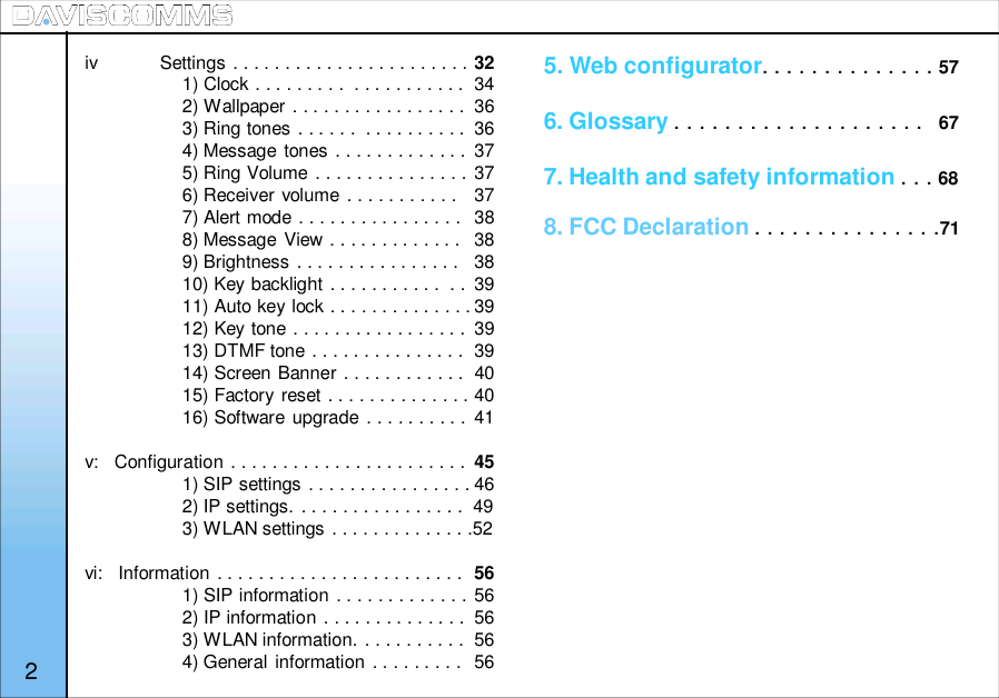 iv            Settings . . . . . . . . . . . . . . . . . . . . . . . 321) Clock . . . . . . . . .  . . . . . . . . . . .  342) Wallpaper . . . . . . . . . . . . . . . . .  363) Ring tones . . . . . .  . . . . . . . . . .  364) Message tones . . . . . . . . . . . . . 375) Ring Volume . . . . . . . . . . . . . . . 376) Receiver volume . . . . . . . . . . .  377) Alert mode . . . . . . . . . . . . . . . .  388) Message View . . . . . . . . . . . . . 389) Brightness . . . . . . . . . . . . . . . .  3810) Key backlight . . . . . . . . . . .  . . 3911) Auto key lock . . . . . . . . . . . . . . 3912) Key tone . . . . . . . . . . . . . . . . .  3913) DTMF tone . . . . . . . . . . . . . . .  3914) Screen Banner . . . . . . . . . . . .  4015) Factory reset . . . . . . . . . . . . . . 4016) Software upgrade . . . . . . . . . . 41v:   Configuration . . . . . . . . . . . . . . . . . . . . . . . 451) SIP settings . . . . . . . . . . . . . . . . 462) IP settings. . . . . . . . . . . . . . . . .  493) WLAN settings . . . . . . . . . . . . . .52vi:   Information . . . . . . . . . . . . . . . . . . . . . . . . 561) SIP information . . . . . . . . . . . . . 562) IP information . . . . . . . . . . . . . .  563) WLAN information. . . . . . . . . . .  564) General information . . . . . . . . . 565. Web configurator. . . . . . . . . . . . . . 576. Glossary . . . . . . . . . . . . . . . . . . . . 677. Health and safety information . . . 688. FCC Declaration . . . . . . . . . . . . . . .712