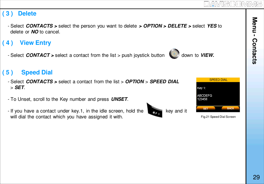 ( 3 )   Delete( 4 )    View Entry( 5 )     Speed Dial- Select CONTACTS &gt; select the person you want to delete &gt; OPTION &gt; DELETE &gt; select YES todelete or NO to cancel.- Select CONTACT &gt; select a contact from the list &gt; push joystick button            down to VIEW.- Select CONTACTS &gt; select a contact from the list &gt; OPTION &gt;SPEED DIAL&gt;SET.- To Unset, scroll to the Key number and press UNSET.- If you have a contact under key.1, in the idle screen, hold the                key and itwill dial the contact which you have assigned it with. Fig.21 Speed Dial ScreenSET BACK29Menu - Contacts