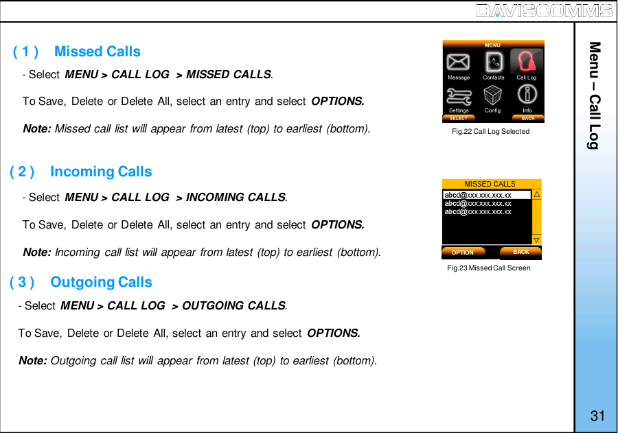 - Select MENU &gt; CALL LOG  &gt; MISSED CALLS.To Save, Delete or Delete All, select an entry and select OPTIONS.Note: Missed call list will appear from latest (top) to earliest (bottom).- Select MENU &gt; CALL LOG  &gt; INCOMING CALLS.To Save, Delete or Delete All, select an entry and select OPTIONS.Note: Incoming call list will appear from latest (top) to earliest (bottom).Menu – Call Log( 1 )    Missed Calls( 2 )    Incoming CallsFig.22 Call Log SelectedFig.23 Missed Call ScreenOPTION BACK31( 3 )    Outgoing Calls- Select MENU &gt; CALL LOG  &gt; OUTGOING CALLS.To Save, Delete or Delete All, select an entry and select OPTIONS.Note: Outgoing call list will appear from latest (top) to earliest (bottom).