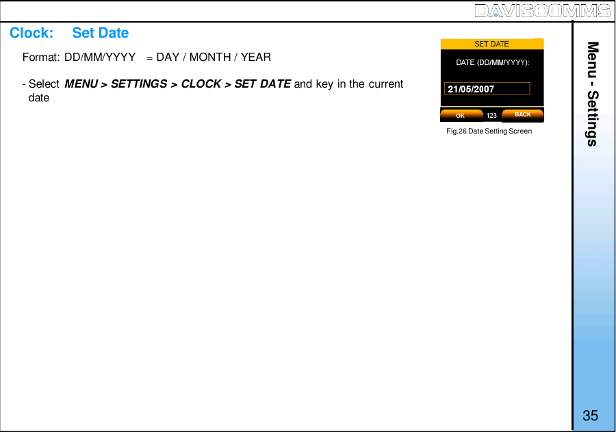 Menu - Settings35Format: DD/MM/YYYY   = DAY / MONTH / YEAR- Select MENU &gt; SETTINGS &gt; CLOCK &gt; SET DATE and key in the currentdateFig.26 Date Setting ScreenClock:     Set DateOK BACK