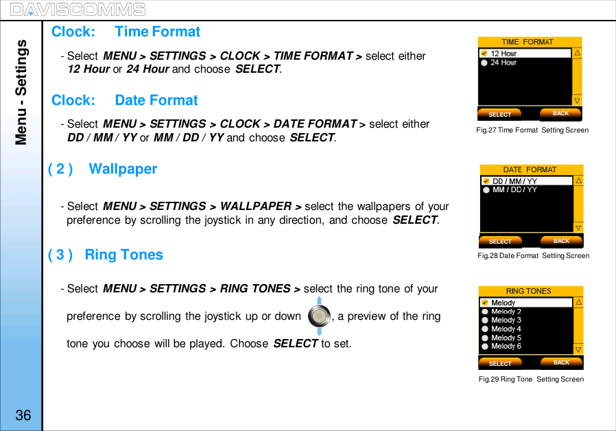 - Select MENU &gt; SETTINGS &gt; CLOCK &gt; TIME FORMAT &gt; select either12 Hour or 24 Hour and choose SELECT.- Select MENU &gt; SETTINGS &gt; CLOCK &gt; DATE FORMAT &gt;select eitherDD / MM / YY or MM / DD / YY and choose SELECT.- Select MENU &gt; SETTINGS &gt; WALLPAPER &gt; select the wallpapers of yourpreference by scrolling the joystick in any direction, and choose SELECT.- Select MENU &gt; SETTINGS &gt; RING TONES &gt; select the ring tone of yourpreference by scrolling the joystick up or down         , a preview of the ringtone you choose will be played. Choose SELECT to set.Fig.27 Time Format  Setting ScreenClock:     Time FormatClock:     Date Format( 2 )    Wallpaper( 3 )   Ring Tones Fig.28 Date Format  Setting ScreenFig.29 Ring Tone  Setting ScreenSELECT BACKSELECT BACKSELECT BACKMenu - Settings36
