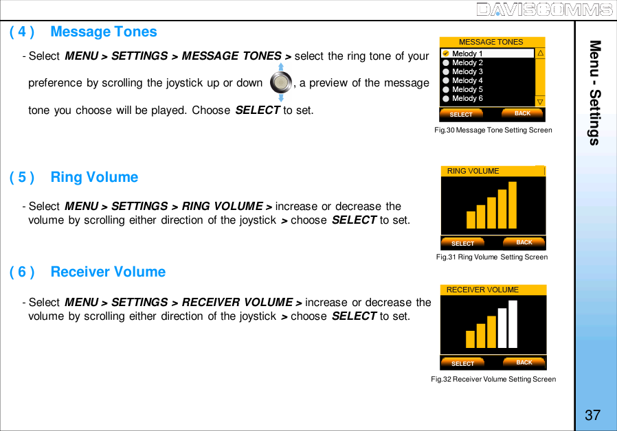 Menu - Settings37- Select MENU &gt; SETTINGS &gt; MESSAGE TONES &gt; select the ring tone of yourpreference by scrolling the joystick up or down         , a preview of the messagetone you choose will be played. Choose SELECT to set.- Select MENU &gt; SETTINGS &gt; RING VOLUME &gt; increase or decrease thevolume by scrolling either direction of the joystick &gt;choose SELECT to set.- Select MENU &gt; SETTINGS &gt; RECEIVER VOLUME &gt; increase or decrease thevolume by scrolling either direction of the joystick &gt;choose SELECT to set.Fig.30 Message Tone Setting Screen( 4 )    Message Tones( 5 )    Ring Volume( 6 )    Receiver VolumeFig.31 Ring Volume Setting ScreenFig.32 Receiver Volume Setting ScreenSELECT BACKSELECT BACKSELECT BACK