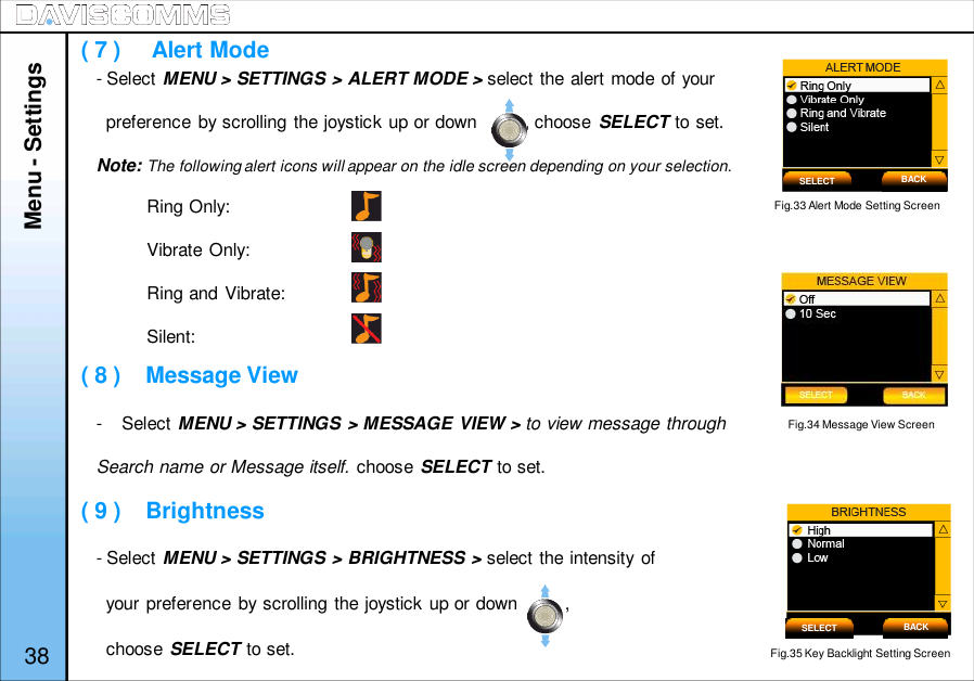 - Select MENU &gt; SETTINGS &gt; ALERT MODE &gt; select the alert mode of yourpreference by scrolling the joystick up or down         , choose SELECT to set.Note: The following alert icons will appear on the idle screen depending on your selection.Ring Only:Vibrate Only:Ring and Vibrate:Silent:- Select MENU &gt; SETTINGS &gt; MESSAGE VIEW &gt; to view message throughSearch name or Message itself. choose SELECT to set.- Select MENU &gt; SETTINGS &gt; BRIGHTNESS &gt; select the intensity ofyour preference by scrolling the joystick up or down         ,choose SELECT to set.Fig.33 Alert Mode Setting Screen( 7 )     Alert Mode( 8 )    Message View( 9 )    BrightnessFig.35 Key Backlight Setting ScreenSELECT BACKSELECT BACKMenu - Settings38Fig.34 Message View Screen