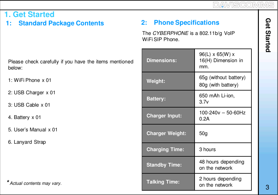 1. Get Started1:    Standard Package ContentsPlease check carefully if you have the items mentionedbelow:1: WiFi Phone x 012: USB Charger x 013: USB Cable x 014. Battery x 015. User’s Manual x 016. Lanyard Strap*Actual contents may vary.2:    Phone SpecificationsDimensions: 96(L) x 65(W) x16(H) Dimension inmm.Weight: 65g (without battery)80g (with battery)Battery: 650 mAh Li-ion,3.7vCharger Input: 100-240v – 50-60Hz0.2ACharger Weight: 50gCharging Time: 3 hoursStandby Time: 48 hours dependingon the networkTalking Time: 2 hours dependingon the network 3The CYBERPHONE is a 802.11b/g VoIPWiFi SIP Phone.Get Started