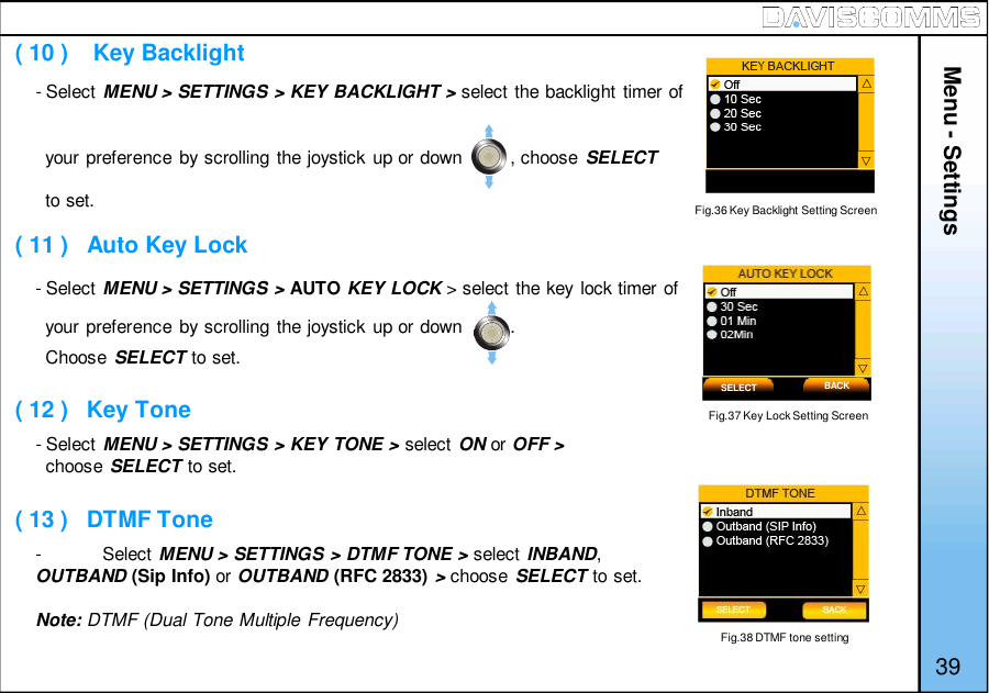 Menu - Settings39- Select MENU &gt; SETTINGS &gt; KEY BACKLIGHT &gt; select the backlight timer ofyour preference by scrolling the joystick up or down         , choose SELECTto set.- Select MENU &gt; SETTINGS &gt; AUTO KEY LOCK &gt; select the key lock timer ofyour preference by scrolling the joystick up or down         .Choose SELECT to set.- Select MENU &gt; SETTINGS &gt; KEY TONE &gt; select ON or OFF&gt;choose SELECT to set.-Select MENU &gt; SETTINGS &gt; DTMF TONE &gt; select INBAND,OUTBAND (Sip Info) or OUTBAND (RFC 2833) &gt;choose SELECT to set.Note: DTMF (Dual Tone Multiple Frequency)Fig.37 Key Lock Setting Screen( 10 )    Key Backlight( 11 )   Auto Key Lock( 12 )   Key Tone( 13 )   DTMF ToneSELECT BACKFig.36 Key Backlight Setting ScreenFig.38 DTMF tone setting