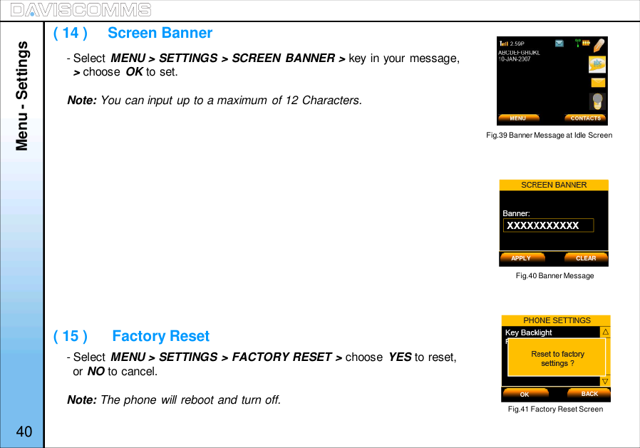 Menu - Settings40- Select MENU &gt; SETTINGS &gt; SCREEN BANNER &gt; key in your message,&gt;choose OK to set.Note: You can input up to a maximum of 12 Characters.- Select MENU &gt; SETTINGS &gt; FACTORY RESET &gt; choose YES to reset,or NO to cancel.Note: The phone will reboot and turn off.Fig.40 Banner Message( 14 )     Screen Banner( 15 )      Factory ResetFig.41 Factory Reset ScreenAPPLY CLEAROK BACKFig.39 Banner Message at Idle Screen