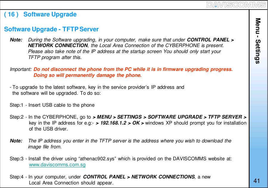 Note: During the Software upgrading, in your computer, make sure that under CONTROL PANEL &gt;NETWORK CONNECTION, the Local Area Connection of the CYBERPHONE is present.Please also take note of the IP address at the startup screen You should only start yourTFTP program after this.Important: Do not disconnect the phone from the PC while it is in firmware upgrading progress.Doing so will permanently damage the phone.- To upgrade to the latest software, key in the service provider’s IP address andthe software will be upgraded. To do so:Step:1 - Insert USB cable to the phoneStep:2 - In the CYBERPHONE, go to &gt; MENU &gt; SETTINGS &gt; SOFTWARE UPGRADE &gt; TFTP SERVER &gt;key in the IP address for e.g:- &gt; 192.168.1.2 &gt; OK &gt; windows XP should prompt you for installationof the USB driver.Note: The IP address you enter in the TFTP server is the address where you wish to download theimage file from.Step:3 - Install the driver using “athenac902.sys” which is provided on the DAVISCOMMS website at:www.daviscomms.com.sgStep:4 - In your computer, under CONTROL PANEL &gt; NETWORK CONNECTIONS, a newLocal Area Connection should appear.Menu - Settings( 16 )   Software UpgradeSoftware Upgrade - TFTP Server41