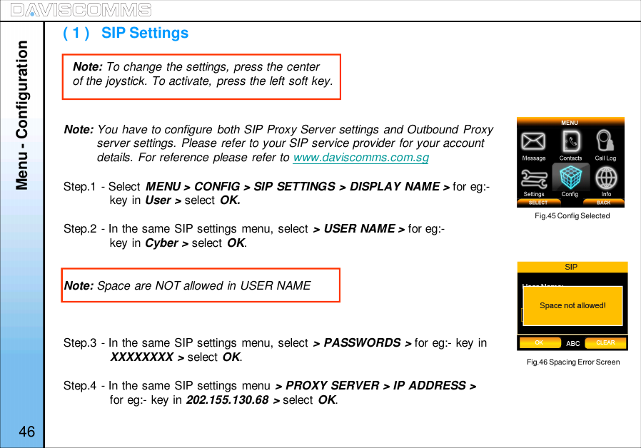 Note: You have to configure both SIP Proxy Server settings and Outbound Proxyserver settings. Please refer to your SIP service provider for your accountdetails. For reference please refer to www.daviscomms.com.sgStep.1 - Select MENU &gt; CONFIG &gt; SIP SETTINGS &gt; DISPLAY NAME &gt; for eg:-key in User &gt; select OK.Step.2 - In the same SIP settings menu, select &gt; USER NAME &gt; for eg:-key in Cyber &gt; select OK.Note: Space are NOT allowed in USER NAMEStep.3 - In the same SIP settings menu, select &gt; PASSWORDS &gt; for eg:- key inXXXXXXXX &gt; select OK.Step.4 - In the same SIP settings menu &gt; PROXY SERVER &gt; IP ADDRESS &gt;for eg:- key in 202.155.130.68 &gt; select OK.Menu - Configuration( 1 )   SIP SettingsFig.45 Config SelectedNote: To change the settings, press the centerof the joystick. To activate, press the left soft key.46Fig.46 Spacing Error Screen