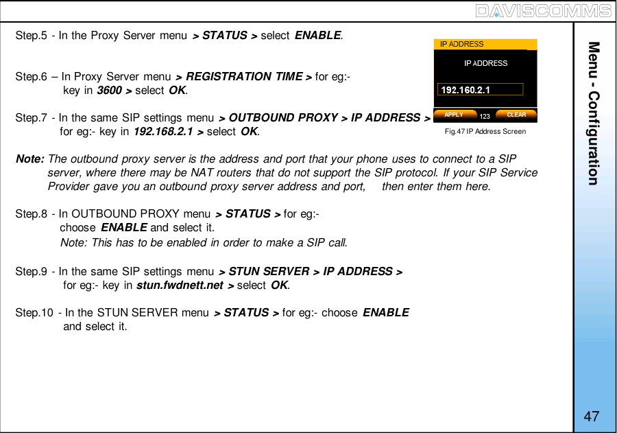 Menu - ConfigurationStep.5 - In the Proxy Server menu &gt; STATUS &gt; select ENABLE.Step.6 – In Proxy Server menu &gt; REGISTRATION TIME &gt; for eg:-key in 3600 &gt; select OK.Step.7 - In the same SIP settings menu &gt; OUTBOUND PROXY &gt; IP ADDRESS &gt;for eg:- key in 192.168.2.1 &gt; select OK.Note: The outbound proxy server is the address and port that your phone uses to connect to a SIPserver, where there may be NAT routers that do not support the SIP protocol. If your SIP ServiceProvider gave you an outbound proxy server address and port,  then enter them here.Step.8 - In OUTBOUND PROXY menu &gt; STATUS &gt; for eg:-choose ENABLE and select it.Note: This has to be enabled in order to make a SIP call.Step.9 - In the same SIP settings menu &gt; STUN SERVER &gt; IP ADDRESS &gt;for eg:- key in stun.fwdnett.net &gt; select OK.Step.10 - In the STUN SERVER menu &gt; STATUS &gt; for eg:- choose ENABLEand select it.Fig.47 IP Address ScreenAPPLY CLEAR47
