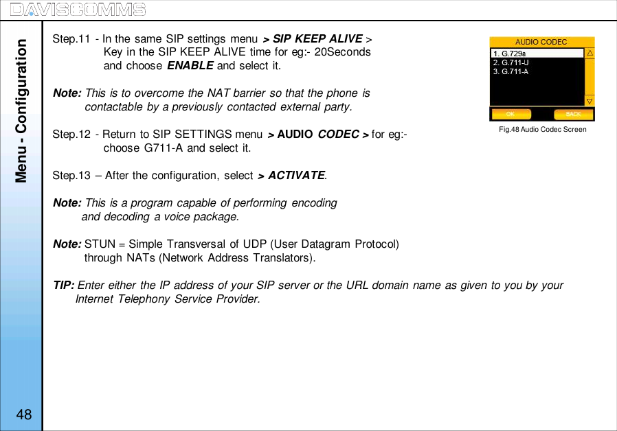 Menu - ConfigurationStep.11 - In the same SIP settings menu &gt; SIP KEEP ALIVE &gt;Key in the SIP KEEP ALIVE time for eg:- 20Secondsand choose ENABLE and select it.Note: This is to overcome the NAT barrier so that the phone iscontactable by a previously contacted external party.Step.12 - Return to SIP SETTINGS menu &gt;AUDIO CODEC &gt; for eg:-choose G711-A and select it.Step.13 – After the configuration, select &gt; ACTIVATE.Note: This is a program capable of performing encodingand decoding a voice package.Note: STUN = Simple Transversal of UDP (User Datagram Protocol)through NATs (Network Address Translators).TIP: Enter either the IP address of your SIP server or the URL domain name as given to you by yourInternet Telephony Service Provider.Fig.48 Audio Codec Screen48