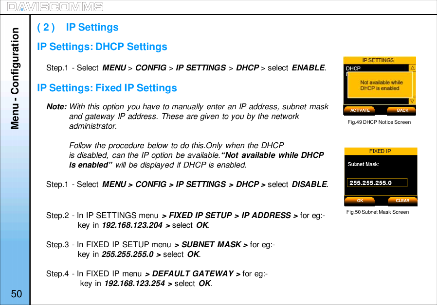 Menu - ConfigurationStep.1 - Select MENU &gt;CONFIG &gt;IP SETTINGS &gt;DHCP &gt; select ENABLE.Note: With this option you have to manually enter an IP address, subnet maskand gateway IP address. These are given to you by the networkadministrator.Follow the procedure below to do this.Only when the DHCPis disabled, can the IP option be available.“Not available while DHCPis enabled” will be displayed if DHCP is enabled.Step.1 - Select MENU &gt; CONFIG &gt; IP SETTINGS &gt; DHCP &gt; select DISABLE.Step.2 - In IP SETTINGS menu &gt; FIXED IP SETUP &gt; IP ADDRESS &gt; for eg:-key in 192.168.123.204 &gt; select OK.Step.3 - In FIXED IP SETUP menu &gt; SUBNET MASK &gt; for eg:-key in 255.255.255.0 &gt; select OK.Step.4 - In FIXED IP menu &gt; DEFAULT GATEWAY &gt; for eg:-key in 192.168.123.254 &gt; select OK.( 2 )    IP SettingsFig.49 DHCP Notice ScreenFig.50 Subnet Mask ScreenACTIVATE BACKOK CLEAR50IP Settings: DHCP SettingsIP Settings: Fixed IP Settings