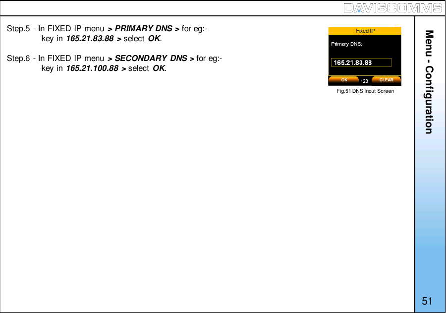 Menu - Configuration51Step.5 - In FIXED IP menu &gt; PRIMARY DNS &gt; for eg:-key in 165.21.83.88 &gt; select OK.Step.6 - In FIXED IP menu &gt; SECONDARY DNS &gt; for eg:-key in 165.21.100.88 &gt; select OK.Fig.51 DNS Input ScreenOK CLEAR