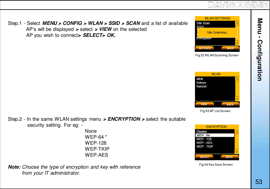 Menu - Configuration53Step.1 - Select MENU &gt; CONFIG &gt; WLAN &gt; SSID &gt; SCAN and a list of availableAP’s will be displayed &gt;select &gt; VIEW on the selectedAP you wish to connect&gt; SELECT&gt; OK.Step.2 - In the same WLAN settings menu &gt; ENCRYPTION &gt; select the suitablesecurity setting. For eg: - NoneWEP-64 *WEP-128WEP-TKIPWEP-AESNote: Choose the type of encryption and key with referencefrom your IT administrator.Fig.52 WLAN Scanning ScreenFig.53 AP List ScreenACTIVATE BACKVIEW BACKFig.54 Key Save ScreenSELECT BACK