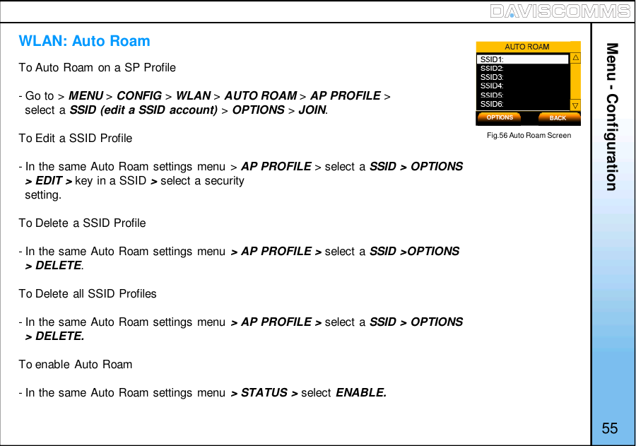 Menu - ConfigurationTo Auto Roam on a SP Profile- Go to &gt; MENU &gt;CONFIG &gt;WLAN &gt;AUTO ROAM &gt;AP PROFILE &gt;select a SSID (edit a SSID account) &gt;OPTIONS &gt;JOIN.To Edit a SSID Profile- In the same Auto Roam settings menu &gt; AP PROFILE &gt; select a SSID &gt; OPTIONS&gt;EDIT&gt;key in a SSID &gt;select a securitysetting.To Delete a SSID Profile- In the same Auto Roam settings menu &gt; AP PROFILE &gt; select a SSID &gt;OPTIONS&gt; DELETE.To Delete all SSID Profiles- In the same Auto Roam settings menu &gt; AP PROFILE &gt; select a SSID &gt; OPTIONS&gt; DELETE.To enable Auto Roam- In the same Auto Roam settings menu &gt; STATUS &gt; select ENABLE.WLAN: Auto RoamOPTIONS BACKFig.56 Auto Roam Screen55