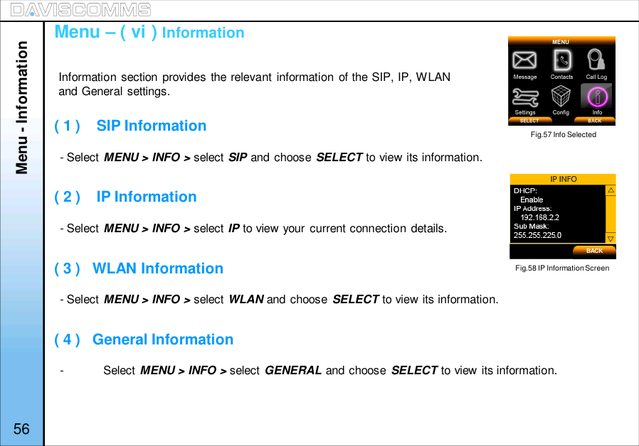 - Select MENU &gt; INFO &gt; select SIP and choose SELECT to view its information.- Select MENU &gt; INFO &gt; select IP to view your current connection details.- Select MENU &gt; INFO &gt; select WLAN and choose SELECT to view its information.-Select MENU &gt; INFO &gt; select GENERAL and choose SELECT to view its information.Menu - InformationMenu – ( vi ) Information( 1 )    SIP Information( 2 )    IP Information( 3 )   WLAN Information( 4 )   General InformationFig.57 Info SelectedFig.58 IP Information ScreenInformation section provides the relevant information of the SIP, IP, WLANand General settings.56BACK