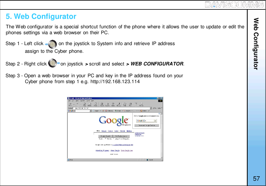 Web ConfiguratorThe Web configurator is a special shortcut function of the phone where it allows the user to update or edit thephones settings via a web browser on their PC.57Step 1 - Left click           on the joystick to System info and retrieve IP addressassign to the Cyber phone.Step 2 - Right click          on joystick &gt;scroll and select &gt; WEB CONFIGURATOR.Step 3 - Open a web browser in your PC and key in the IP address found on yourCyber phone from step 1 e.g. http://192.168.123.1145. Web Configurator